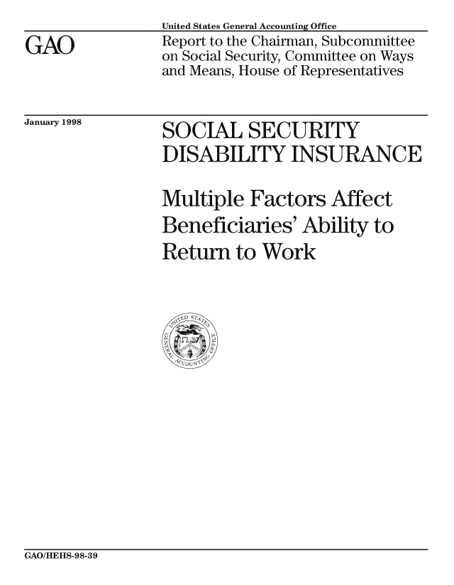 handle is hein.gao/gaocrptaiez0001 and id is 1 raw text is: 
GAO


United States General Accounting Office
Report to the Chairman, Subcommittee
on Social Security, Committee on Ways
and Means, House of Representatives


January 1998


SOCIAL SECURITY
DISABILITY INSURANCE

Multiple Factors Affect
Beneficiaries' Ability to
Return to Work


GAO/HLE][IS-98-39


