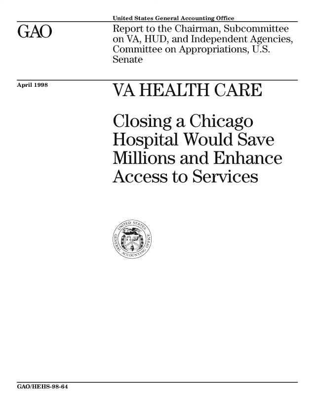 handle is hein.gao/gaocrptaifi0001 and id is 1 raw text is: 

GAO


United States General Accounting Office
Report to the Chairman, Subcommittee
on VA, HUD, and Independent Agencies,
Committee on Appropriations, U.S.
Senate


April 1998


VA HEALTH CARE


Closing a Chicago
Hospital Would Save
Millions and Enhance
Access to Services


GAO/MIEHIS-98-64


