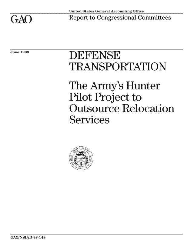 handle is hein.gao/gaocrptaihk0001 and id is 1 raw text is: United States General Accounting Office
Report to Congressional Committees


GAO


June 1998


DEFENSE
TRANSPORTATION

The Army's Hunter
Pilot Project to
Outsource Relocation
Services


GAO/NSIAD-98-149


