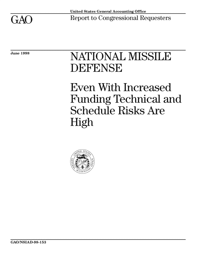handle is hein.gao/gaocrptaihn0001 and id is 1 raw text is: United States General Accounting Office
Report to Congressional Requesters


GAO


June 1998


NATIONAL MISSILE
DEFENSE

Even With Increased
Funding Technical and
Schedule Risks Are
High


GAO/NSIAD-98-153


