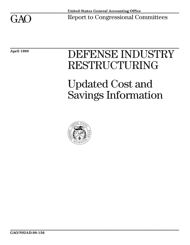 handle is hein.gao/gaocrptaihq0001 and id is 1 raw text is: United States General Accounting Office
Report to Congressional Committees


GAO


April 1998


DEFENSE INDUSTRY
RE STRUCTURING

Updated Cost and
Savings Information


GAO/NSIAD-98-156


