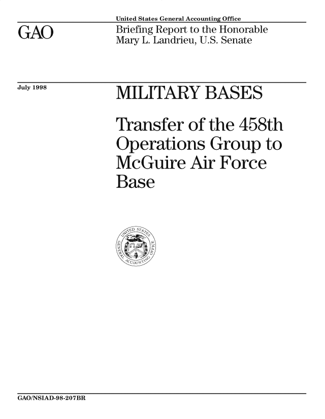handle is hein.gao/gaocrptaiiq0001 and id is 1 raw text is: United States General Accounting Office
Briefing Report to the Honorable
Mary L. Landrieu, U.S. Senate


July 1998


MILITARY BASES
Transfer of the 458th
Operations Group to
McGuire Air Force
Base


GAO/NSIAD-98-207BR


GAO


