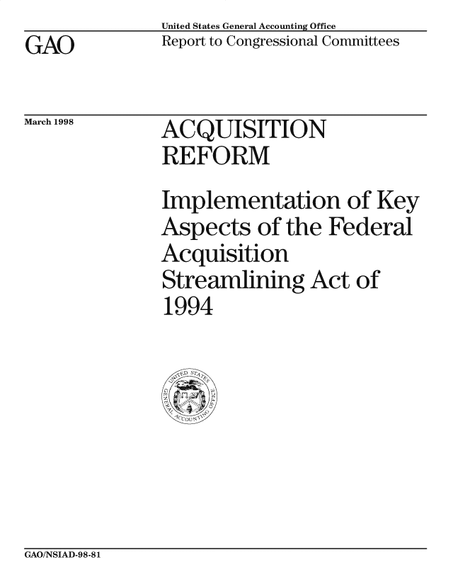 handle is hein.gao/gaocrptaikh0001 and id is 1 raw text is: United States General Accounting Office
Report to Congressional Committees


GAO


March 1998


ACQUISITION
REFORM


Implementation of Key
Aspects of the Federal
Acquisition
Streamlining Act of
1994


GAO/NSIAD-98-81


