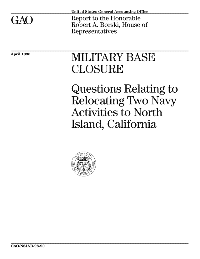 handle is hein.gao/gaocrptaikn0001 and id is 1 raw text is:                United States General Accounting Office
GAO            Report to the Honorable
               Robert A. Borski, House of
               Representatives


April 1998


MILITARY BASE
CLO SURE


Questions Relating to
Relocating Two Navy
Activities to North
Island, California


GAO/NSIAD-98-90



