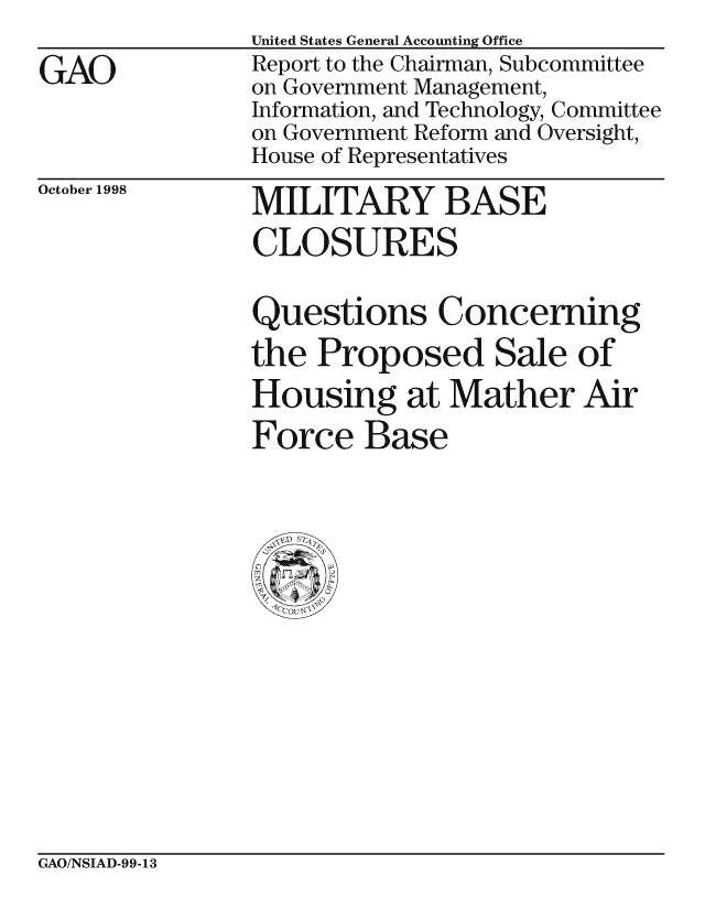 handle is hein.gao/gaocrptaikz0001 and id is 1 raw text is: 

GAO


United States General Accounting Office
Report to the Chairman, Subcommittee
on Government Management,
Information, and Technology, Committee
on Government Reform and Oversight,
House of Representatives


October 1998


MILITARY BASE

CLOSURES


Questions Concerning

the Proposed Sale of
Housing at Mather Air

Force Base


GAO/NSIAD-99-13


