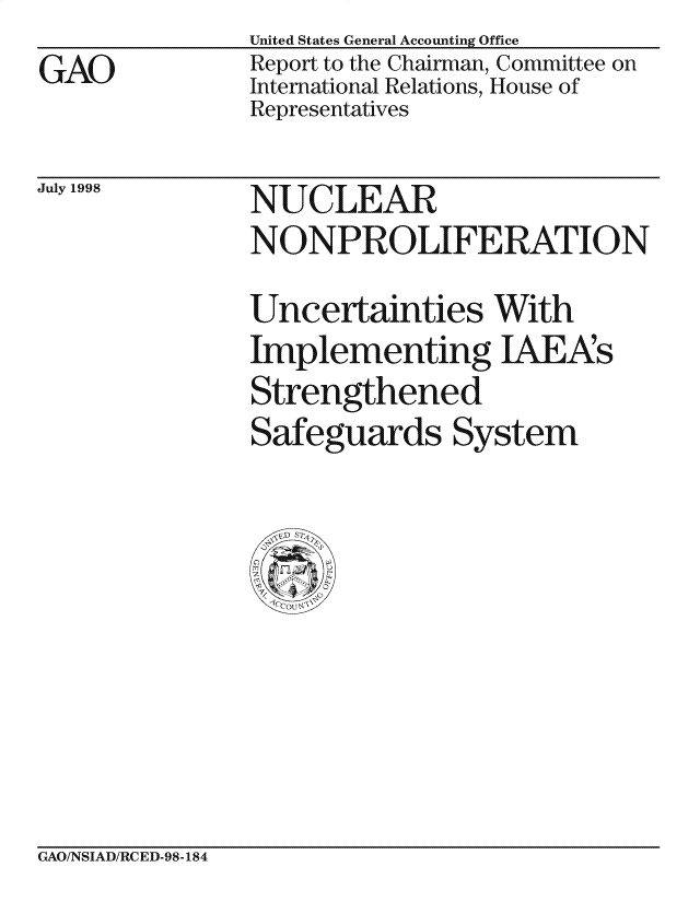 handle is hein.gao/gaocrptaima0001 and id is 1 raw text is: 
GAO


United States General Accounting Office
Report to the Chairman, Committee on
International Relations, House of
Representatives


July 1998


NUC LEAR
NONPROLIFERATION
Uncertainties With
Implementing IAEA's
Strengthened
Safeguards System


GAO/NSIAD/RCED-98-184


