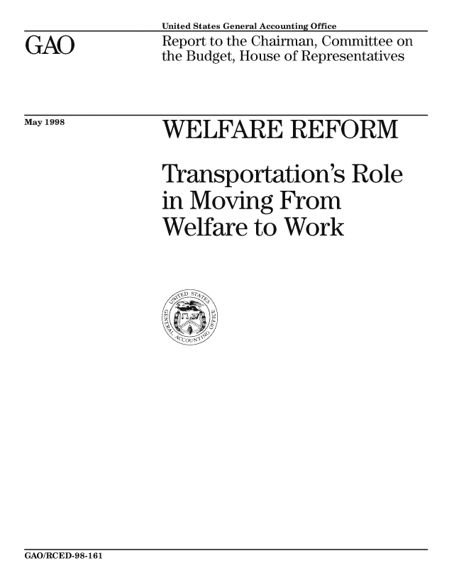 handle is hein.gao/gaocrptainj0001 and id is 1 raw text is: 
GAO


United States General Accounting Office
Report to the Chairman, Committee on
the Budget, House of Representatives


May 1998


WELFARE REFORM

Transportation 's Role
in Moving From
Welfare to Work


GAO/RCED-98-161


