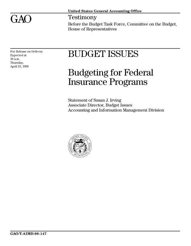 handle is hein.gao/gaocrptairn0001 and id is 1 raw text is: 


GAO


United States General Accounting Office
Testimony
Before the Budget Task Force, Committee on the Budget,
House of Representatives


For Release on Delivery
Expected at
10 a.m.
Thursday,
April 23, 1998


BUDGET ISSUES



Budgeting for Federal

Insurance Programs


Statement of Susan J. Irving
Associate Director, Budget Issues
Accounting and Information Management Division


GAO/T-AIMD-98-147


