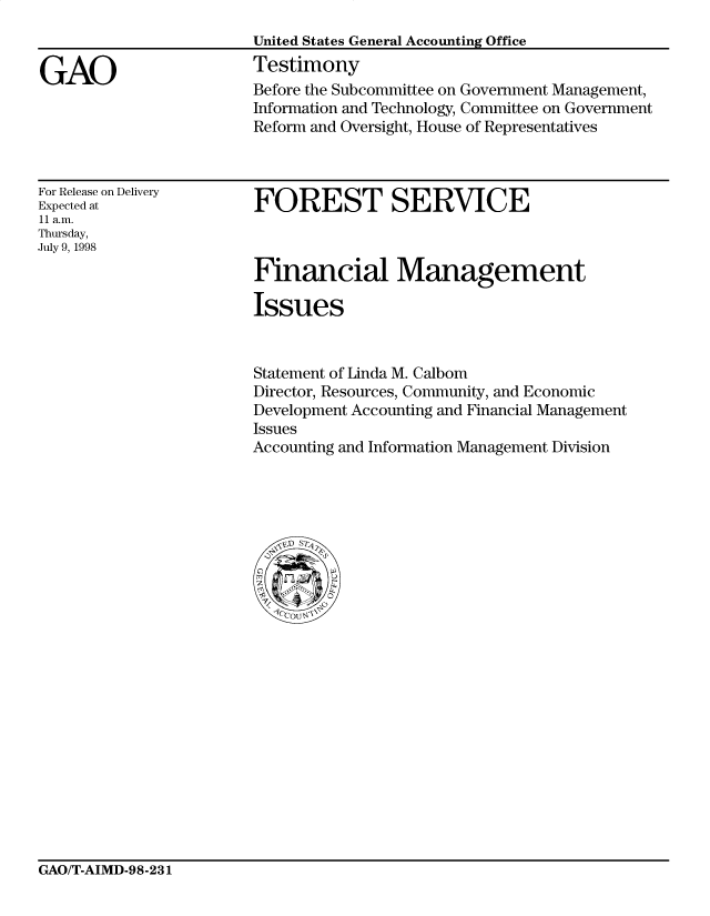 handle is hein.gao/gaocrptaisc0001 and id is 1 raw text is: 



GAO


United States General Accounting Office
Testimony
Before the Subcommittee on Government Management,
Information and Technology, Committee on Government
Reform and Oversight, House of Representatives


For Release on Delivery
Expected at
11 a.m.
Thursday,
July 9, 1998


FOREST SERVICE

Financial Management



Issues


Statement of Linda M. Calbom
Director, Resources, Community, and Economic
Development Accounting and Financial Management
Issues
Accounting and Information Management Division


GAO/T-AIMD-98-231


