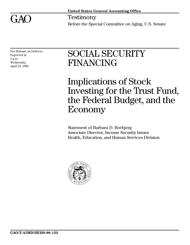 handle is hein.gao/gaocrptaitc0001 and id is 1 raw text is: 
United States General Accounting Office
Testimony
Before the Special Committee on Aging, U.S. Senate


For Release on Delivery
Expected at
1 p.m.
Wednesday,
April 22, 1998


SOCIAL SECURITY

FINANCING


Implications of Stock

Investing for the Trust Fund,

the Federal Budget, and the

Economy


Statement of Barbara D. Bovbjerg
Associate Director, Income Security Issues
Health, Education, and Human Services Division


GAO/T-AIMD/HEHS-98-152


GAO


