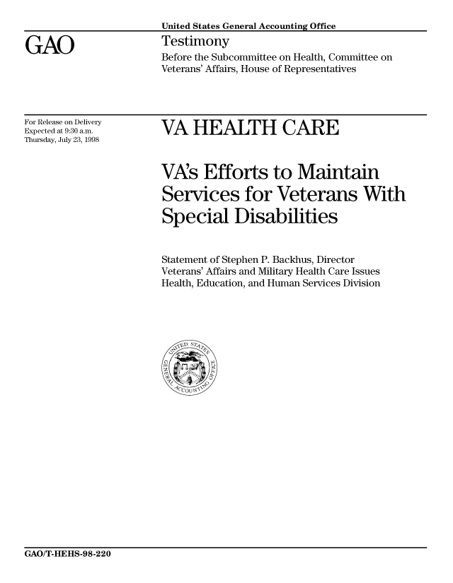 handle is hein.gao/gaocrptaivw0001 and id is 1 raw text is: 


GAO


United States General Accounting Office
Testimony
Before the Subcommittee on Health, Committee on
Veterans' Affairs, House of Representatives


For Release on Delivery
Expected at 9:30 a.m.
Thursday, July 23, 1998


VA HEALTH CARE


VAs Efforts to Maintain

Services for Veterans With

Special Disabilities


Statement of Stephen P. Backhus, Director
Veterans' Affairs and Military Health Care Issues
Health, Education, and Human Services Division


GAO/T-HEHS-98-220



