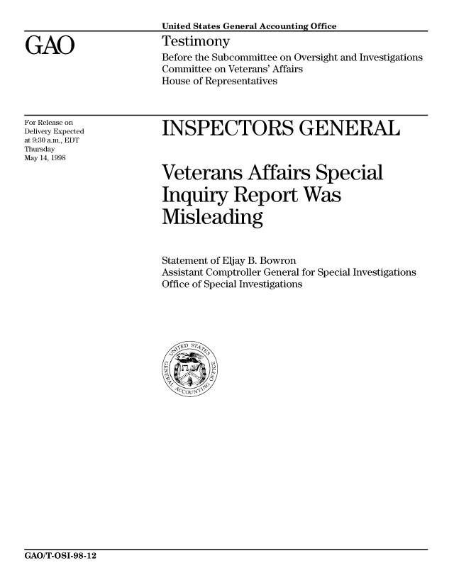 handle is hein.gao/gaocrptaiyb0001 and id is 1 raw text is: 


GAO


United States General Accounting Office
Testimony
Before the Subcommittee on Oversight and Investigations
Committee on Veterans' Affairs
House of Representatives


For Release on
Delivery Expected
at 9:30 a.m., EDT
Thursday
May 14, 1998


INSPECTORS GENERAL


Veterans Affairs Special

Inquiry Report Was

Misleading


Statement of Eljay B. Bowron
Assistant Comptroller General for Special Investigations
Office of Special Investigations


GAO/T-OSI-98-12


