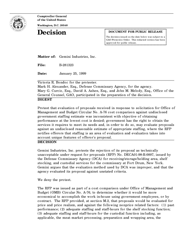 handle is hein.gao/gaocrptajge0001 and id is 1 raw text is: 


Comptroller General
of the United States
Washington, D.C. 20548

Decision                                 DOCUMENT FOR PUBLIC RELEASE
                                        The decision issued on the date below was subject to a I
                                        GAO Protective Order. This redacted version has been
                                        approved for public release.



Matter of: Gemini Industries, Inc.

File:        B-281323

Date:        January 25, 1999

Victoria R. Bondoc for the protester.
Mark H. Alexander, Esq., Defense Commissary Agency, for the agency.
Mary G. Curcio, Esq., David A. Ashen, Esq., and John M. Melody, Esq., Office of the
General Counsel, GAO, participated in the preparation of the decision.
DIGEST

Protest that evaluation of proposals received in response to solicitation for Office of
Management and Budget Circular No. A-76 cost comparison against undisclosed
government staffing estimate was inconsistent with objective of obtaining
performance at the lowest cost is denied; government has the right to obtain the
services it requires to meet its needs and, in order to do so, may evaluate proposals
against an undisclosed reasonable estimate of appropriate staffing, where the RFP
notifies offerors that staffing is an area of evaluation and evaluation takes into
account unique features of offeror's proposal.
DECISION

Gemini Industries, Inc. protests the rejection of its proposal as technically
unacceptable under request for proposals (RFP) No. DECAO1-98-R-0007, issued by
the Defense Commissary Agency (DCA) for receiving/storage/holding area, shelf
stocking, and custodial services for the commissary at Fort Drum, New York.
Gemini argues that the evaluation method used by DCA was improper, and that the
agency evaluated its proposal against unstated criteria.

We deny the protest.

The RFP was issued as part of a cost comparison under Office of Management and
Budget (OMB) Circular No. A-76, to determine whether it would be more
economical to accomplish the work in-house using government employees, or by
contract. The RFP provided, at section M.2, that proposals would be evaluated for
price and price realism, and against the following nonprice related factors: (1) past
performance; (2) adequate staffing and staff-hours for the shelf stocking function;
(3) adequate staffing and staff-hours for the custodial function including, as
applicable, the meat market processing, preparation and wrapping area, the


