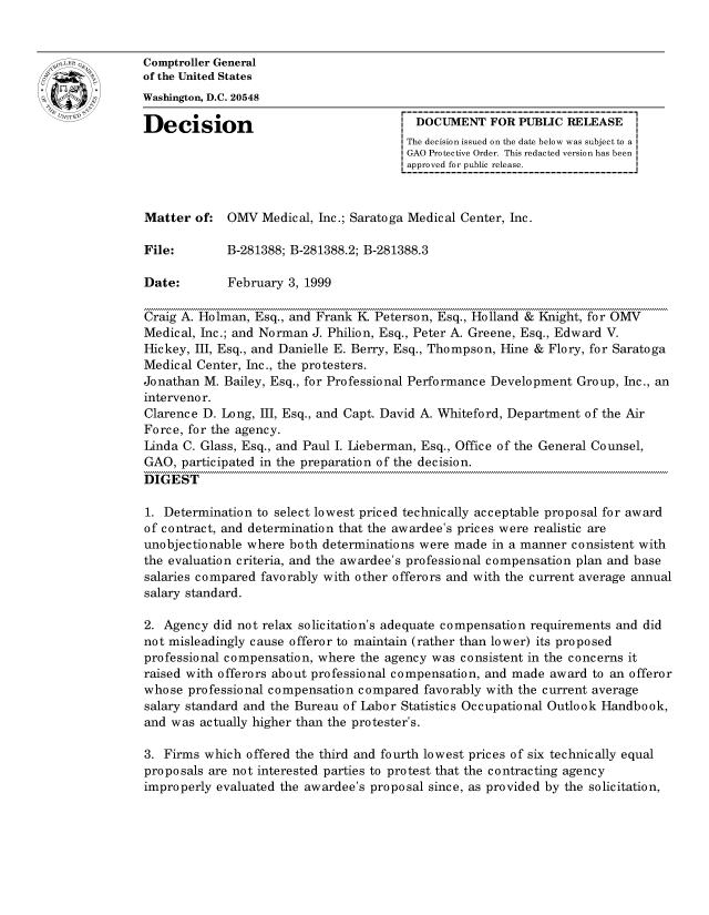 handle is hein.gao/gaocrptajgp0001 and id is 1 raw text is: 


oComptroller General
             of the United States
             Washington, D.C. 20548

             Decision                                 DOCUMENT FOR PUBLIC RELEASE
                                                     The decision issued on the date below was subject to a I
                                                     GAO Protective Order. This redacted version has been
                                                     approved for public release.



             Matter of: OMV Medical, Inc.; Saratoga Medical Center, Inc.

             File:        B-281388; B-281388.2; B-281388.3

             Date:        February 3, 1999

             Craig A. Holman, Esq., and Frank K Peterson, Esq., Holland & Knight, for OM
             Medical, Inc.; and Norman J. Philion, Esq., Peter A. Greene, Esq., Edward V.
             Hickey, III, Esq., and Danielle E. Berry, Esq., Thompson, line & Flory, for Saratoga
             Medical Center, Inc., the protesters.
             Jonathan M. Bailey, Esq., for Professional Performance Development Group, Inc., an
             interveno r.
             Clarence D. Long, III, Esq., and Capt. David A. Whiteford, Department of the Air
             Force, for the agency.
             Linda C. Glass, Esq., and Paul I. Lieberman, Esq., Office of the General Counsel,
             GAO, participated in the preparation of the decision.
             DIGEST

             1. Determination to select lowest priced technically acceptable proposal for award
             of contract, and determination that the awardee's prices were realistic are
             unobjectionable where both determinations were made in a manner consistent with
             the evaluation criteria, and the awardee's professional compensation plan and base
             salaries compared favorably with other offerors and with the current average annual
             salary standard.

             2. Agency did not relax solicitation's adequate compensation requirements and did
             not misleadingly cause offeror to maintain (rather than lower) its proposed
             professional compensation, where the agency was consistent in the concerns it
             raised with offerors about professional compensation, and made award to an offeror
             whose professional compensation compared favorably with the current average
             salary standard and the Bureau of Labor Statistics Occupational Outlook Handbook,
             and was actually higher than the protester's.

             3. Firms which offered the third and fourth lowest prices of six technically equal
             proposals are not interested parties to protest that the contracting agency
             improperly evaluated the awardee's proposal since, as provided by the solicitation,


