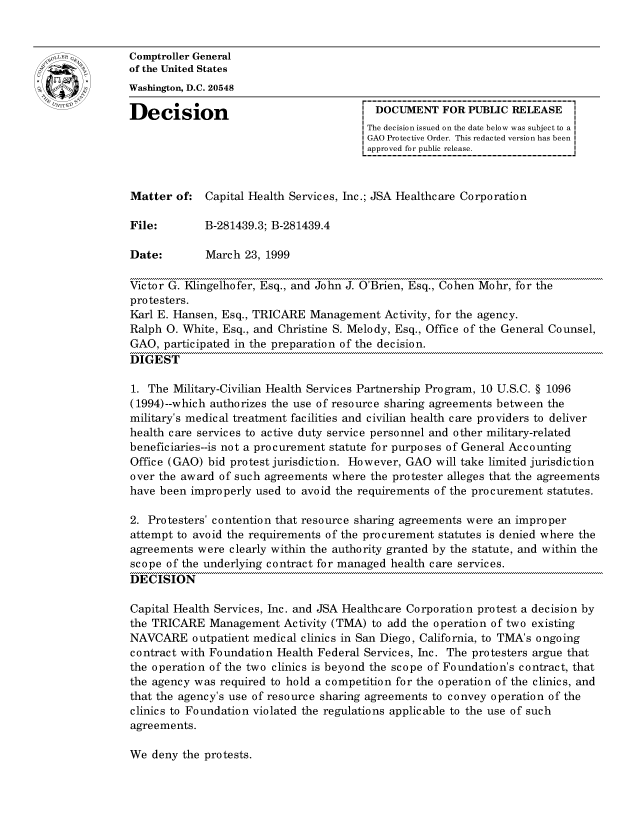 handle is hein.gao/gaocrptajgu0001 and id is 1 raw text is: 


oComptroller General
             of the United States
             Washington, D.C. 20548

             Decision                                  DOCUMENT FOR PUBLIC RELEASE
                                                     The decision issued on the date below was subject to a I
                                                     GAO Protective Order. This redacted version has been
                                                     approved for public release.



             Matter of: Capital Health Services, Inc.; JSA Healthcare Corporation

             File:        B-281439.3; B-281439.4

             Date:        March 23, 1999

             Victor G. Klingelhofer, Esq., and John J. O'Brien, Esq., Cohen Mohr, for the
             pro testers.
             Karl E. Hansen, Esq., TRICARE Management Activity, for the agency.
             Ralph 0. White, Esq., and Christine S. Melody, Esq., Office of the General Counsel,
             GAO, participated in the preparation of the decision.
             DIGEST

             1. The Military-Civilian Health Services Partnership Program, 10 U.S.C. § 1096
             (1994)--which authorizes the use of resource sharing agreements between the
             military's medical treatment facilities and civilian health care providers to deliver
             health care services to active duty service personnel and other military-related
             beneficiaries--is not a procurement statute for purposes of General Accounting
             Office (GAO) bid protest jurisdiction. However, GAO will take limited jurisdiction
             over the award of such agreements where the protester alleges that the agreements
             have been improperly used to avoid the requirements of the procurement statutes.

             2. Protesters' contention that resource sharing agreements were an improper
             attempt to avoid the requirements of the procurement statutes is denied where the
             agreements were clearly within the authority granted by the statute, and within the
             scope of the underlying contract for managed health care services.
             DECISION

             Capital Health Services, Inc. and JSA Healthcare Corporation protest a decision by
             the TRICARE Management Activity (TMA) to add the operation of two existing
             NAVCARE outpatient medical clinics in San Diego, California, to TMA's ongoing
             contract with Foundation Health Federal Services, Inc. The protesters argue that
             the operation of the two clinics is beyond the scope of Foundation's contract, that
             the agency was required to hold a competition for the operation of the clinics, and
             that the agency's use of resource sharing agreements to convey operation of the
             clinics to Foundation violated the regulations applicable to the use of such
             agreements.


We deny the protests.


