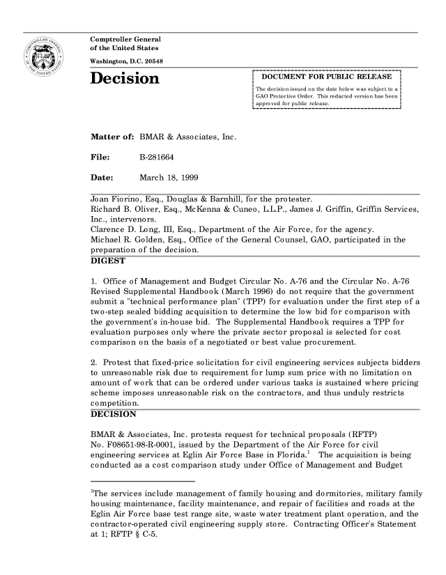 handle is hein.gao/gaocrptajhq0001 and id is 1 raw text is: 


oComptroller General
             of the United States
             Washington, D.C. 20548

             Decision                                 DOCUMENT FOR PUBLIC RELEASE
                                                     The decision issued on the date below was subject to a I
                                                     GAO Protective Order. This redacted version has been
                                                     approved for public release.



             Matter of: BMVAR & Associates, Inc.

             File:       B-281664

             Date:       March 18, 1999

             Joan Fiorino, Esq., Douglas & Barnhill, for the protester.
             Richard B. Oliver, Esq., McKenna & Cuneo, L.L.P., James J. Griffin, Griffin Services,
             Inc., intervenors.
             Clarence D. Long, III, Esq., Department of the Air Force, for the agency.
             Michael R. Golden, Esq., Office of the General Counsel, GAO, participated in the
             preparation of the decision.
             DIGEST

             1. Office of Management and Budget Circular No. A-76 and the Circular No. A-76
             Revised Supplemental Handbook (March 1996) do not require that the government
             submit a technical performance plan (TPP) for evaluation under the first step of a
             two-step sealed bidding acquisition to determine the low bid for comparison with
             the government's in-house bid. The Supplemental Handbook requires a TPP for
             evaluation purposes only where the private sector proposal is selected for cost
             comparison on the basis of a negotiated or best value procurement.

             2. Protest that fixed-price solicitation for civil engineering services subjects bidders
             to unreasonable risk due to requirement for lump sum price with no limitation on
             amount of work that can be ordered under various tasks is sustained where pricing
             scheme imposes unreasonable risk on the contractors, and thus unduly restricts
             competition.
             DECISION

             BMAR & Associates, Inc. protests request for technical proposals (RFTP)
             No. F08651-98-R-0001, issued by the Department of the Air Force for civil
             engineering services at Eglin Air Force Base in Florida.1 The acquisition is being
             conducted as a cost comparison study under Office of Management and Budget


             1The services include management of family housing and dormitories, military family
             housing maintenance, facility maintenance, and repair of facilities and roads at the
             Eglin Air Force base test range site, waste water treatment plant operation, and the
             contractor-operated civil engineering supply store. Contracting Offic er's Statement
             at 1; RFTP § C-5.


