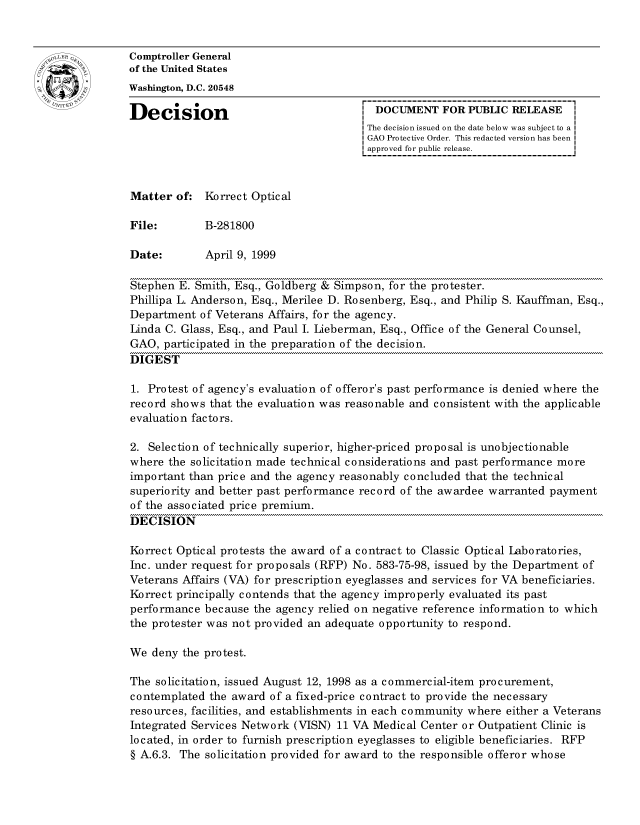 handle is hein.gao/gaocrptajib0001 and id is 1 raw text is: 


oComptroller General
             of the United States
             Washington, D.C. 20548

             Decision                                  DOCUMENT FOR PUBLIC RELEASE
                                                     The decision issued on the date below was subject to a I
                                                     GAO Protective Order. This redacted version has been
                                                     approved for public release.



             Matter of: Korrect Optical

             File:        B-281800

             Date:        April 9, 1999

             Stephen E. Smith, Esq., Goldberg & Simpson, for the protester.
             Phillipa L. Anderson, Esq., Merilee D. Rosenberg, Esq., and Philip S. Kauffman, Esq.,
             Department of Veterans Affairs, for the agency.
             Linda C. Glass, Esq., and Paul I. Lieberman, Esq., Office of the General Counsel,
             GAO, participated in the preparation of the decision.
             DIGEST

             1. Protest of agency's evaluation of offeror's past performance is denied where the
             record shows that the evaluation was reasonable and consistent with the applicable
             evaluation factors.

             2. Selection of technically superior, higher-priced proposal is unobjectionable
             where the solicitation made technical considerations and past performance more
             important than price and the agency reasonably concluded that the technical
             superiority and better past performance record of the awardee warranted payment
             of the associated price premium.
             DECISION

             Korrect Optical protests the award of a contract to Classic Optical Laboratories,
             Inc. under request for proposals (RFP) No. 583-75-98, issued by the Department of
             Veterans Affairs (VA) for prescription eyeglasses and services for VA beneficiaries.
             Korrect principally contends that the agency improperly evaluated its past
             performance because the agency relied on negative reference information to which
             the protester was not provided an adequate opportunity to respond.

             We deny the protest.

             The solicitation, issued August 12, 1998 as a commercial-item procurement,
             contemplated the award of a fixed-price contract to provide the necessary
             resources, facilities, and establishments in each community where either a Veterans
             Integrated Services Network (VISN) 11 VA Medical Center or Outpatient Clinic is
             located, in order to furnish prescription eyeglasses to eligible beneficiaries. RFP
             § A.6.3. The solicitation provided for award to the responsible offeror whose


