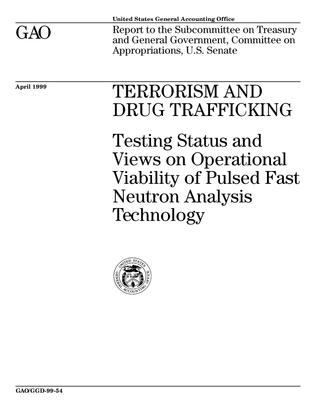 handle is hein.gao/gaocrptajqz0001 and id is 1 raw text is: United States General Accounting Office


GAO


Report to the Subcommittee on Treasury
and General Government, Committee on
Appropriations, U.S. Senate


April 1999


TERRORISM AND
DRUG TRAFFICKING
Testing Status and
Views on Operational
Viability of Pulsed Fast
Neutron Analysis
Technology


GAO/GGD-99-54


