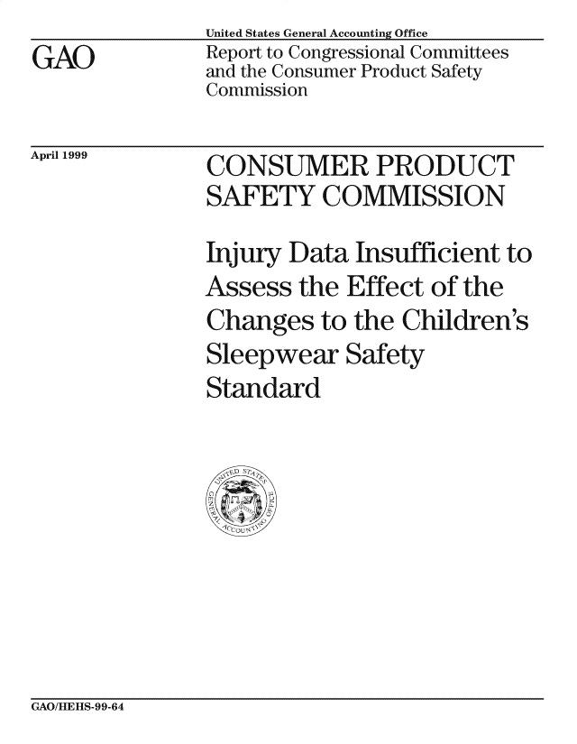 handle is hein.gao/gaocrptajve0001 and id is 1 raw text is:                United States General Accounting Office
GAO            Report to Congressional Committees
               and the Consumer Product Safety
               Commission


April 1999


CONSUMER PRODUCT
SAFETY COMMISSION
Injury Data Insufficient to
Assess the Effect of the
Changes to the Children's
Sleepwear Safety
Standard


GAO/HIEHIS-99-64


