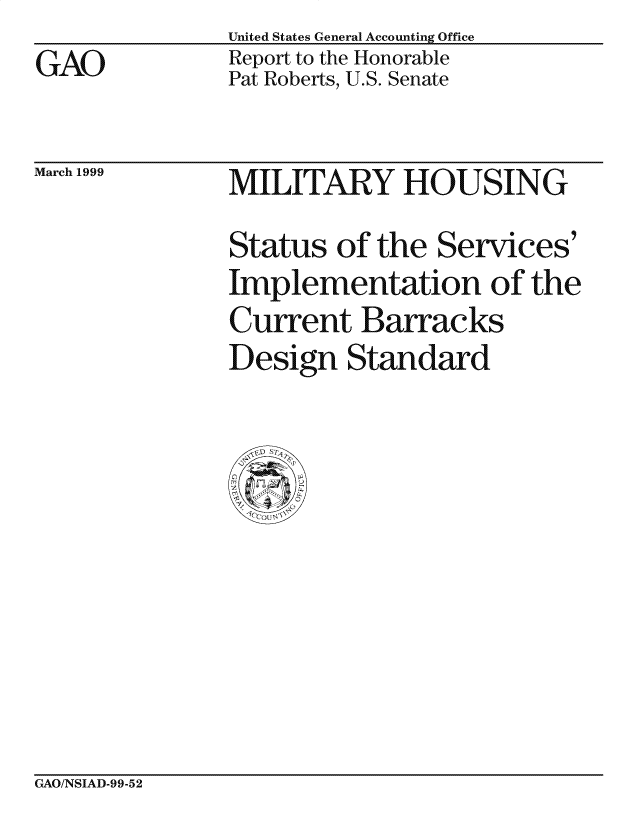 handle is hein.gao/gaocrptajzz0001 and id is 1 raw text is: United States General Accounting Office
Report to the Honorable
Pat Roberts, U.S. Senate


March 1999


MILITARY HOUSING
Status of the Services'
Implementation of the
Current Barracks
Design Standard


GAO/NSIAD-99-52


GAO


