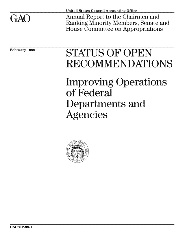 handle is hein.gao/gaocrptakci0001 and id is 1 raw text is: GAO


United States General Accounting Office
Annual Report to the Chairmen and
Ranking Minority Members, Senate and
House Committee on Appropriations


February 1999


STATUS OF OPEN
RECOMMENDATIONS
Improving Operations
of Federal
Departments and
Agencies


GAO/OP-99-1


