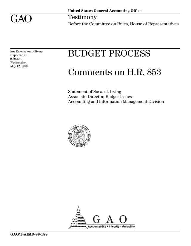 handle is hein.gao/gaocrptakjl0001 and id is 1 raw text is: 



GAO


United States General Accounting Office
Testimony


Before the Committee on Rules, House of Representatives


For Release on Delivery
Expected at
9:30 a.m.
Wednesday,
May 12, 1999


BUDGET PROCESS



Comments on H.R. 853


Statement of Susan J. Irving
Associate Director, Budget Issues
Accounting and Information Management Division


A
illlllllllli._Accountability * Integrity  Reliability


GAO/T-AIMD-99-188


