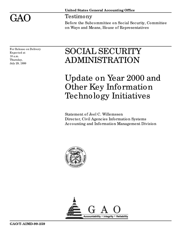 handle is hein.gao/gaocrptakjt0001 and id is 1 raw text is: 
                      United States General Accounting Office

GAO                   Testimony
                      Before the Subcommittee on Social Security, Committee
                      on Ways and Means, House of Representatives


For Release on Delivery
Expected at
10 a.m.
Thursday,
July 29, 1999


SOCIAL SECURITY

ADMINISTRATION


Update on Year 2000 and

Other Key Information

Te c hno lo gy Initiative s



Statement of Joel C. Willemssen
Director, Civil Agencies Information Systems
Accounting and Information Management Division


     o      A
Accountability *Integrity        Reliability


GAO/T-AIMD-99-259


