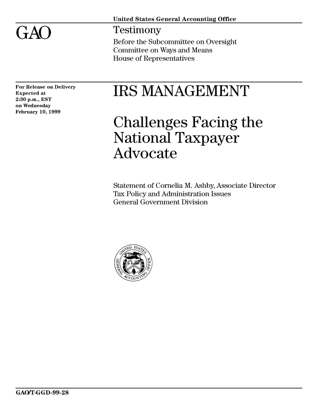 handle is hein.gao/gaocrptaklv0001 and id is 1 raw text is: 
United States General Accounting Office
Testimony


GAO


For Release on Delivery
Expected at
2:30 p.m., EST
on Wednesday
February 10, 1999


IRS MANAGEMENT



Challenges Facing the

National Taxpayer

Advocate


Statement of Cornelia M. Ashby, Associate Director
Tax Policy and Administration Issues
General Government Division


GAO/T-GGD-99-28


Before the Subcommittee on Oversight
Committee on Ways and Means
House of Representatives


