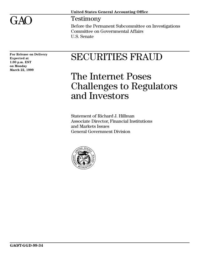 handle is hein.gao/gaocrptaklw0001 and id is 1 raw text is: 



GAO


For Release on Delivery
Expected at
1:30 p.m. EST
on Monday
March 22, 1999


SECURITIES FRAUD



The Internet Poses

Challenges to Regulators

and Investors


Statement of Richard J. Hillman
Associate Director, Financial Institutions
and Markets Issues
General Government Division


GAO/T-GGD-99-34


Before the Permanent Subcommittee on Investigations
Committee on Governmental Affairs
U.S. Senate


United States General Accounting Office
Testimony


