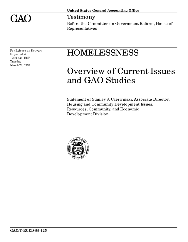 handle is hein.gao/gaocrptakqy0001 and id is 1 raw text is: 
                      United States General Accounting Office

GAO                   Testimony
                       Before the Committee on Government Reform, House of
                       Representatives


For Release on Delivery
Expected at
12:00 a.m. EST
Tuesday
March 23, 1999


HOMELESSNESS



Overview of Current Issues

and GAO Studies


Statement of Stanley J. Czerwinski, Associate Director,
Housing and Community Development Issues,
Resources, Community, and Economic
Development Division


GAO/T-RCED-99-125


