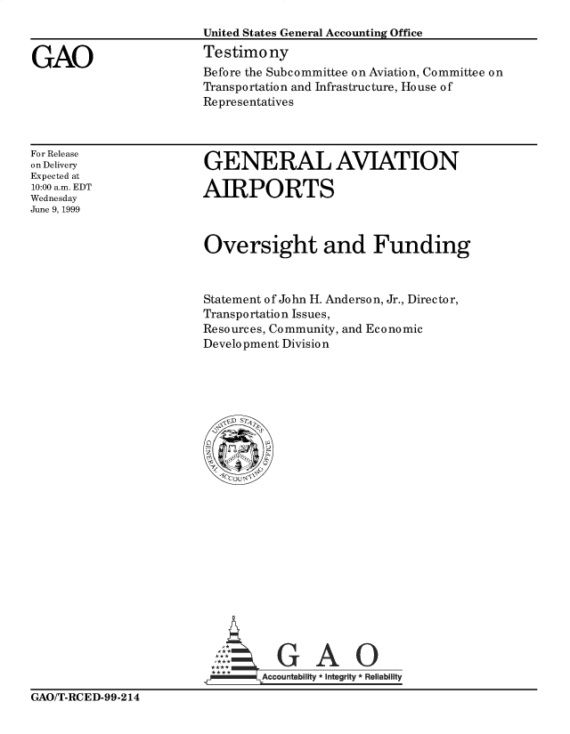 handle is hein.gao/gaocrptakrt0001 and id is 1 raw text is: 
                        United States General Accounting Office

GAO                     Testimony
                        Before the Subcommittee on Aviation, Committee on
                        Transportation and Infrastructure, House of
                        Representatives


For Release
on Delivery
Expected at
10:00 a.m. EDT
Wednesday
June 9, 1999


GENERAL AVIATION

AIRPORTS


Oversight and Funding



Statement of John H. Anderson, Jr., Director,
Transportation Issues,
Resources, Community, and Economic
Development Division


      uAb
v..Accountability *Integrity Rellabllty


GAO/T-RCED-99-214


