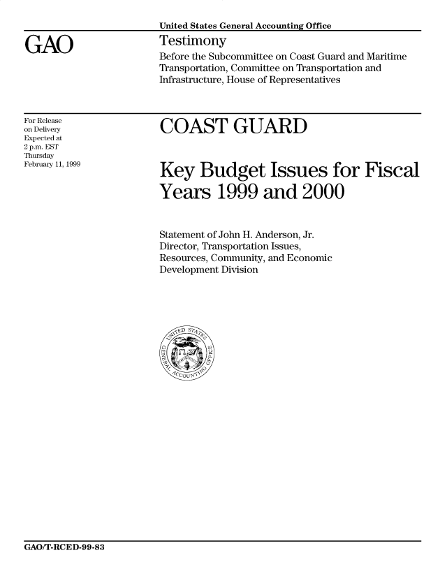 handle is hein.gao/gaocrptaksq0001 and id is 1 raw text is: 



GAO


United States General Accounting Office
Testimony
Before the Subcommittee on Coast Guard and Maritime
Transportation, Committee on Transportation and
Infrastructure, House of Representatives


For Release
on Delivery
Expected at
2 p.m. EST
Thursday
February 11, 1999


COAST GUARD


Key Budget Issues for Fiscal

Years 1999 and 2000


Statement of John H. Anderson, Jr.
Director, Transportation Issues,
Resources, Community, and Economic
Development Division


GAO/T-RCED-99-83


