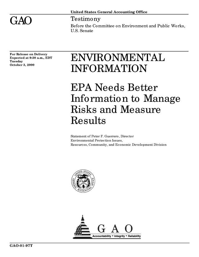 handle is hein.gao/gaocrptallj0001 and id is 1 raw text is: 



GAO


United States General Accounting Office
Testimony
Before the Committee on Environment and Public Works,
U.S. Senate


For Release on Delivery
Expected at 9:30 a.m., EDT
Tuesday
October 3, 2000


ENVIRONMENTAL

INFORMATION



EPA Needs Better

Information to Manage

Risks and Measure

Results


Statement of Peter F. Guerrero, Director
Environmental Protection Issues,
Resources, Community, and Economic Development Division


4m               iGAO
__ Accountability * Integrity * Reliabilit


GAO-01-97T


