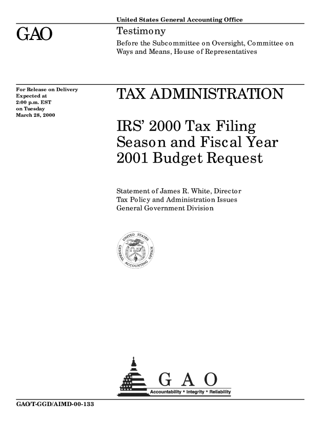 handle is hein.gao/gaocrptallt0001 and id is 1 raw text is: 



GAO


For Release on Delivery
Expected at
2:00 p.m. EST
on Tuesday
March 28, 2000


TAX ADMINISTRATION


IRS' 2000 Tax Filing

Season and Fiscal Year

2001 Budget Request



Statement of James R. White, Director
Tax Policy and Administration Issues
General Government Division






    U 6
















        ccountabilit   Integrity  Reliability


GAO/T-GGD/AIMD-00-133


Before the Subcommittee on Oversight, Committee on
Ways and Means, House of Representatives


United States General Accounting Office
Testimony


