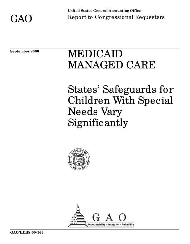 handle is hein.gao/gaocrptalre0001 and id is 1 raw text is: United States General Accounting Office


GAO


Report to Congressional Requesters


September 2000


MEDICAID
MANAGED CARE

States' Safeguards for
Children With Special
Needs Vary
Significantly







     Acout-- b i - ty A  ---nt ---- 0e-iab-l-ty


GAO/HEHS-00-169


