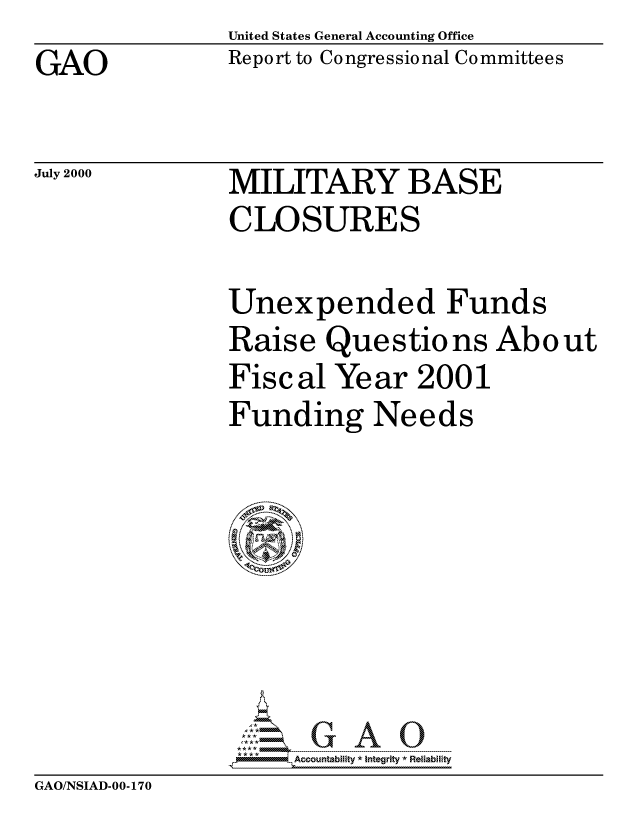 handle is hein.gao/gaocrptalun0001 and id is 1 raw text is: United States General Accounting Office
Report to Congressional Committees


GAO


July 2000


MILITARY BASE
CLOSURES


Unexpended Funds
Raise Questions About
Fiscal Year 2001
Funding Needs








      Acountability * Integrity *Relablifty


GAO/NSIAD-00-170



