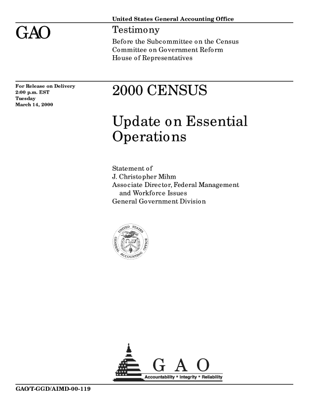 handle is hein.gao/gaocrptamem0001 and id is 1 raw text is: 



GAO


United States General Accounting Office
Testimony
Before the Subcommittee on the Census
Committee on Government Reform
House of Representatives


For Release on Delivery
2:00 p.m. EST
Tuesday
March 14, 2000


2000 CENSUS


Update on Essential

Operations



Statement of
J. Christopher Mihm
Associate Director, Federal Management
  and Workforce Issues
General Government Division



















    i


         ceountabiliity *integrity R!eliability


GAO/T-GGD/AIMD-00-119


