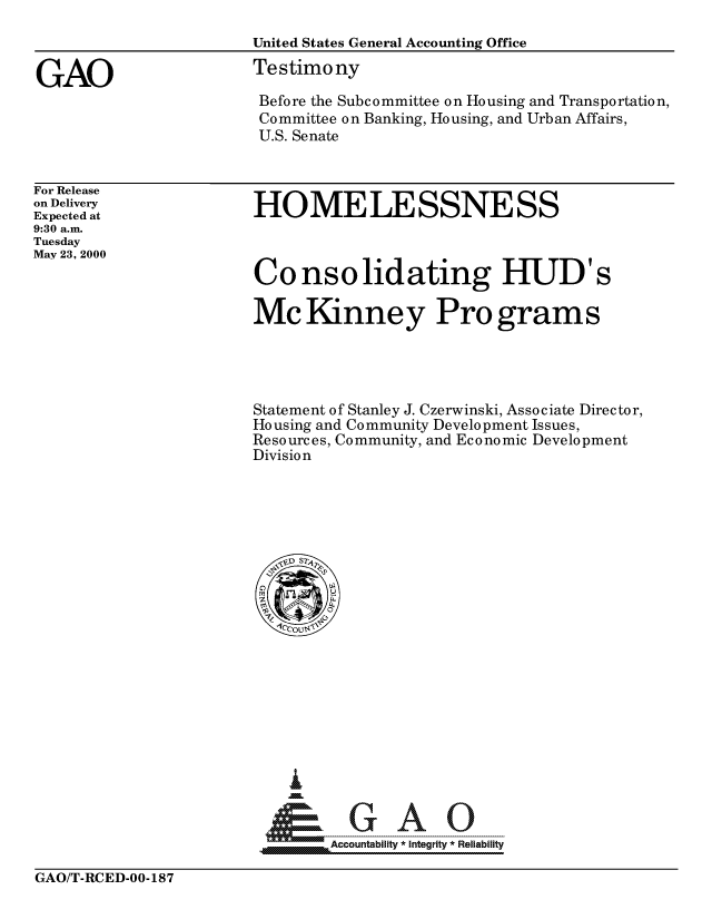 handle is hein.gao/gaocrptamjo0001 and id is 1 raw text is: 
                      United States General Accounting Office

GAO                   Testimony
                      Before the Subcommittee on Housing and Transportation,
                      Committee on Banking, Housing, and Urban Affairs,
                      U.S. Senate


For Release
on Delivery
Expected at
9:30 a.m.
Tuesday
May 23, 2000


HOMELESSNESS



Consolidating HUD's

Mc Kinney Pro grams




Statement of Stanley J. Czerwinski, Associate Director,
Housing and Community Development Issues,
Resources, Community, and Economic Development
Division


GA


GAO/T-RCED-00-187


