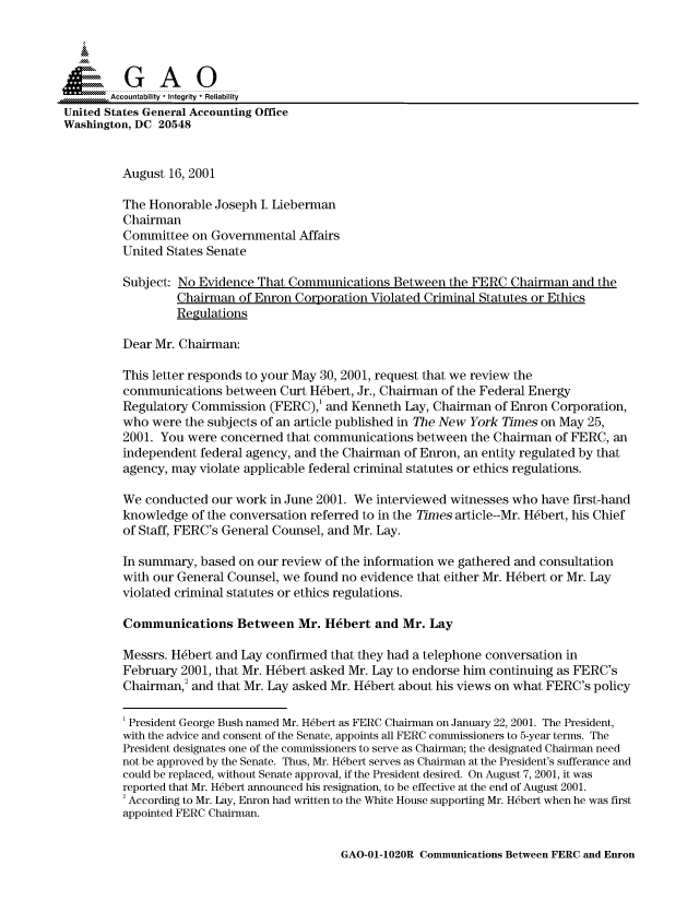handle is hein.gao/gaocrptamty0001 and id is 1 raw text is: 



  SGAO

       Accountability * Integrity  Reliability
United States General Accounting Office
Washington, DC 20548


         August 16, 2001

         The Honorable Joseph I. Lieberman
         Chairman
         Committee on Governmental Affairs
         United States Senate

         Subject: No Evidence That Communications Between the FERC Chairman and the
                  Chairman of Enron Corporation Violated Criminal Statutes or Ethics
                  Regulations

         Dear Mr. Chairman:

         This letter responds to your May 30, 2001, request that we review the
         communications between Curt H1bert, Jr., Chairman of the Federal Energy
         Regulatory Commission (FERC),' and Kenneth Lay, Chairman of Enron Corporation,
         who were the subjects of an article published in The New York Times on May 25,
         2001. You were concerned that communications between the Chairman of FERC, an
         independent federal agency, and the Chairman of Enron, an entity regulated by that
         agency, may violate applicable federal criminal statutes or ethics regulations.

         We conducted our work in June 2001. We interviewed witnesses who have first-hand
         knowledge of the conversation referred to in the Times article--Mr. H1bert, his Chief
         of Staff, FERC's General Counsel, and Mr. Lay.

         In summary, based on our review of the information we gathered and consultation
         with our General Counsel, we found no evidence that either Mr. H~bert or Mr. Lay
         violated criminal statutes or ethics regulations.

         Communications Between Mr. Hebert and Mr. Lay

         Messrs. H~bert and Lay confirmed that they had a telephone conversation in
         February 2001, that Mr. H~bert asked Mr. Lay to endorse him continuing as FERC's
         Chairman,2 and that Mr. Lay asked Mr. H~bert about his views on what FERC's policy

         'President George Bush named Mr. Hdbert as FERC Chairman on January 22, 2001. The President,
         with the advice and consent of the Senate, appoints all FERC commissioners to 5-year terms. The
         President designates one of the commissioners to serve as Chairman; the designated Chairman need
         not be approved by the Senate. Thus, Mr. Hdbert serves as Chairman at the President's sufferance and
         could be replaced, without Senate approval, if the President desired. On August 7, 2001, it was
         reported that Mr. Hdbert announced his resignation, to be effective at the end of August 2001.
         2According to Mr. Lay, Enron had written to the White House supporting Mr. Hdbert when he was first
         appointed FERC Chairman.


GAO-01-1020R Communications Between FERC and Enron


