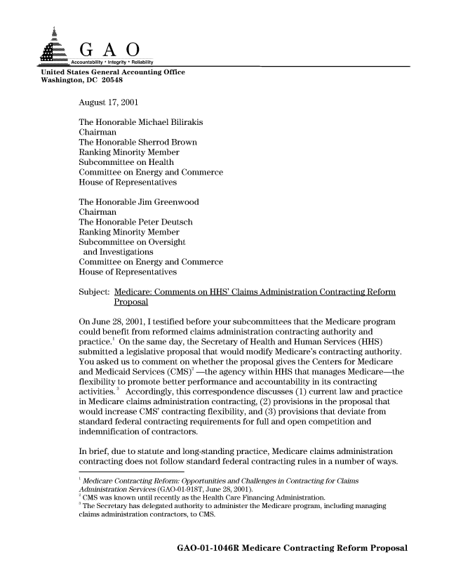 handle is hein.gao/gaocrptamuk0001 and id is 1 raw text is: 



  SGAO

       Accountability * Integrity  Reliability
United States General Accounting Office
Washington, DC 20548

         August 17, 2001

         The Honorable Michael Bilirakis
         Chairman
         The Honorable Sherrod Brown
         Ranking Minority Member
         Subcommittee on Health
         Committee on Energy and Commerce
         House of Representatives

         The Honorable Jim Greenwood
         Chairman
         The Honorable Peter Deutsch
         Ranking Minority Member
         Subcommittee on Oversight
         and Investigations
         Committee on Energy and Commerce
         House of Representatives

         Subject: Medicare: Comments on HHS' Claims Administration Contracting Reform
                  Proposal

         On June 28, 2001, I testified before your subcommittees that the Medicare program
         could benefit from reformed claims administration contracting authority and
         practice.' On the same day, the Secretary of Health and Human Services (HHS)
         submitted a legislative proposal that would modify Medicare's contracting authority.
         You asked us to comment on whether the proposal gives the Centers for Medicare
         and Medicaid Services (CMS)2 -the agency within HHS that manages Medicare-the
         flexibility to promote better performance and accountability in its contracting
         activities. Accordingly, this correspondence discusses (1) current law and practice
         in Medicare claims administration contracting, (2) provisions in the proposal that
         would increase CMS' contracting flexibility, and (3) provisions that deviate from
         standard federal contracting requirements for full and open competition and
         indemnification of contractors.

         In brief, due to statute and long-standing practice, Medicare claims administration
         contracting does not follow standard federal contracting rules in a number of ways.

         ' Medicare Contracting Reform: Opportunities and Challenges in Contracting for Claims
         Administration Services (GAO-0 1-9 18T, June 28, 2001).
         2 CMS was known until recently as the Health Care Financing Administration.
         3 The Secretary has delegated authority to administer the Medicare program, including managing
         claims administration contractors, to CMS.


GAO-01-1046R Medicare Contracting Reform Proposal


