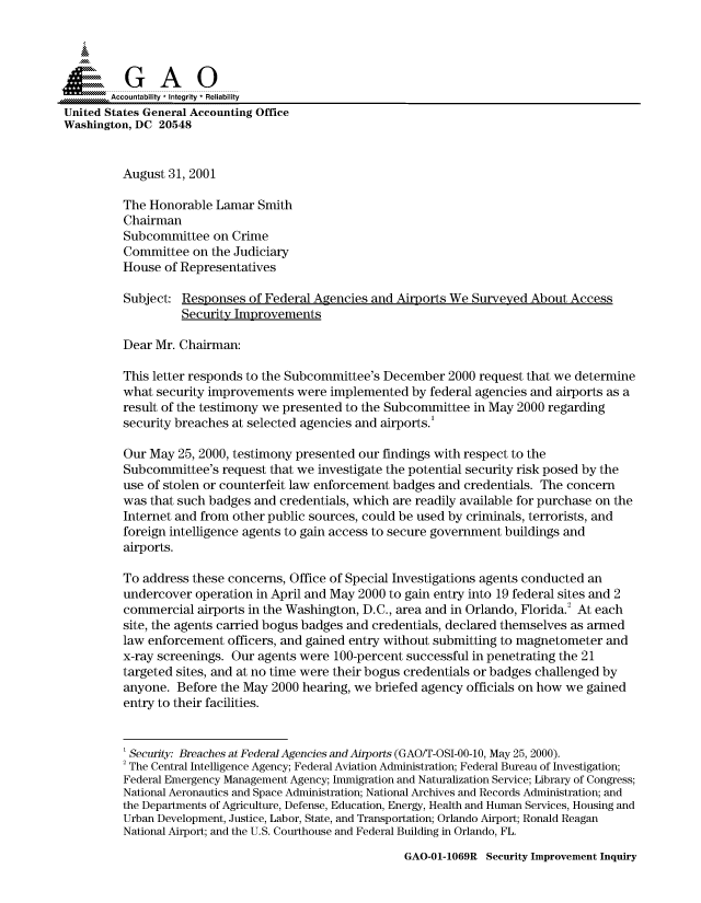 handle is hein.gao/gaocrptamuo0001 and id is 1 raw text is: 



  SGAO

       Accountability * Integrity  Reliability
United States General Accounting Office
Washington, DC 20548


         August 31, 2001

         The Honorable Lamar Smith
         Chairman
         Subcommittee on Crime
         Committee on the Judiciary
         House of Representatives

         Subject: Responses of Federal Agencies and Airports We Surveyed About Access
                   Security Improvements

         Dear Mr. Chairman:

         This letter responds to the Subcommittee's December 2000 request that we determine
         what security improvements were implemented by federal agencies and airports as a
         result of the testimony we presented to the Subcommittee in May 2000 regarding
         security breaches at selected agencies and airports.'

         Our May 25, 2000, testimony presented our findings with respect to the
         Subcommittee's request that we investigate the potential security risk posed by the
         use of stolen or counterfeit law enforcement badges and credentials. The concern
         was that such badges and credentials, which are readily available for purchase on the
         Internet and from other public sources, could be used by criminals, terrorists, and
         foreign intelligence agents to gain access to secure government buildings and
         airports.

         To address these concerns, Office of Special Investigations agents conducted an
         undercover operation in April and May 2000 to gain entry into 19 federal sites and 2
         commercial airports in the Washington, D.C., area and in Orlando, Florida.2 At each
         site, the agents carried bogus badges and credentials, declared themselves as armed
         law enforcement officers, and gained entry without submitting to magnetometer and
         x-ray screenings. Our agents were 100-percent successful in penetrating the 21
         targeted sites, and at no time were their bogus credentials or badges challenged by
         anyone. Before the May 2000 hearing, we briefed agency officials on how we gained
         entry to their facilities.


         ' Security: Breaches at Federal Agencies and Airports (GAO/T-OSI-00-10, May 25, 2000).
         2 The Central Intelligence Agency; Federal Aviation Administration; Federal Bureau of Investigation;
         Federal Emergency Management Agency; Immigration and Naturalization Service; Library of Congress;
         National Aeronautics and Space Administration; National Archives and Records Administration; and
         the Departments of Agriculture, Defense, Education, Energy, Health and Human Services, Housing and
         Urban Development, Justice, Labor, State, and Transportation; Orlando Airport; Ronald Reagan
         National Airport; and the U.S. Courthouse and Federal Building in Orlando, FL.


GAO-01-1069R Security Improvement Inquiry



