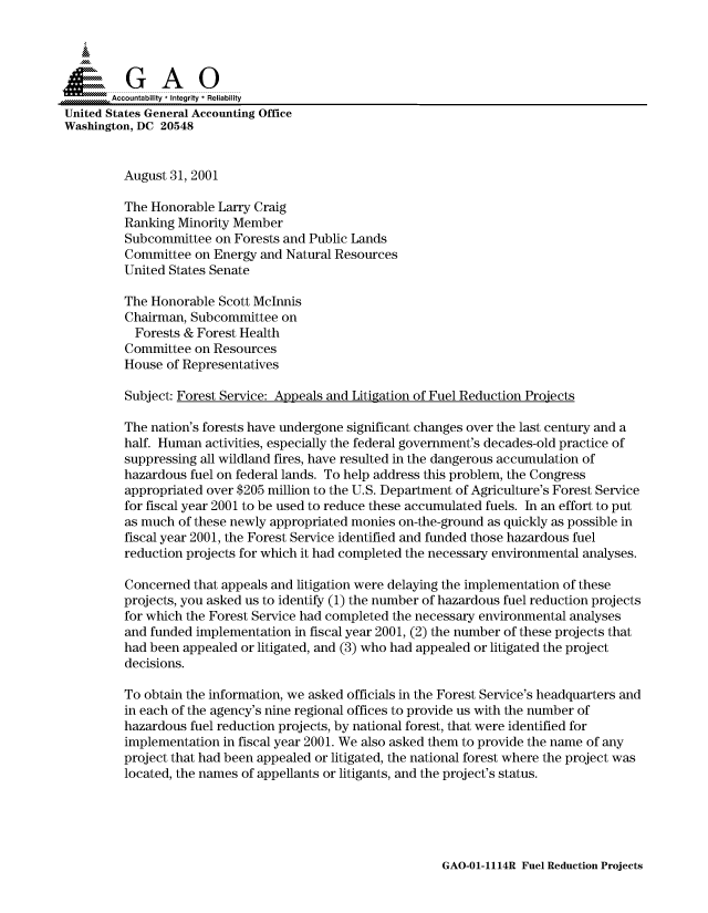 handle is hein.gao/gaocrptamvn0001 and id is 1 raw text is: 



  SGAO

       Accountability * Integrity * Reliability
United States General Accounting Office
Washington, DC 20548


         August 31, 2001

         The Honorable Larry Craig
         Ranking Minority Member
         Subcommittee on Forests and Public Lands
         Committee on Energy and Natural Resources
         United States Senate

         The Honorable Scott McInnis
         Chairman, Subcommittee on
           Forests & Forest Health
         Committee on Resources
         House of Representatives

         Subject: Forest Service: Appeals and Litigation of Fuel Reduction Projects

         The nation's forests have undergone significant changes over the last century and a
         half. Human activities, especially the federal government's decades-old practice of
         suppressing all wildland fires, have resulted in the dangerous accumulation of
         hazardous fuel on federal lands. To help address this problem, the Congress
         appropriated over $205 million to the U.S. Department of Agriculture's Forest Service
         for fiscal year 2001 to be used to reduce these accumulated fuels. In an effort to put
         as much of these newly appropriated monies on-the-ground as quickly as possible in
         fiscal year 2001, the Forest Service identified and funded those hazardous fuel
         reduction projects for which it had completed the necessary environmental analyses.

         Concerned that appeals and litigation were delaying the implementation of these
         projects, you asked us to identify (1) the number of hazardous fuel reduction projects
         for which the Forest Service had completed the necessary environmental analyses
         and funded implementation in fiscal year 2001, (2) the number of these projects that
         had been appealed or litigated, and (3) who had appealed or litigated the project
         decisions.

         To obtain the information, we asked officials in the Forest Service's headquarters and
         in each of the agency's nine regional offices to provide us with the number of
         hazardous fuel reduction projects, by national forest, that were identified for
         implementation in fiscal year 2001. We also asked them to provide the name of any
         project that had been appealed or litigated, the national forest where the project was
         located, the names of appellants or litigants, and the project's status.


GAO-01-1114R Fuel Reduction Projects


