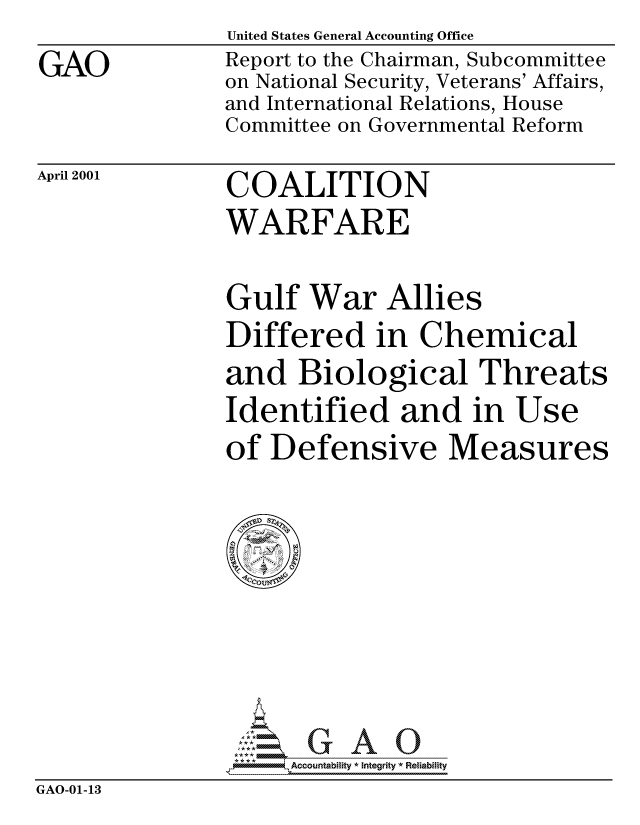 handle is hein.gao/gaocrptamwo0001 and id is 1 raw text is: 
GAO


United States General Accounting Office
Report to the Chairman, Subcommittee
on National Security, Veterans' Affairs,
and International Relations, House
Committee on Governmental Reform


April 2001


COALITION
WARFARE


Gulf War Allies
Differed in Chemical
and Biological Threats
Identified and in Use
of Defensive Measures


                    Accou~ntability * Integrity *Reia~biihty
GAO-01-13


