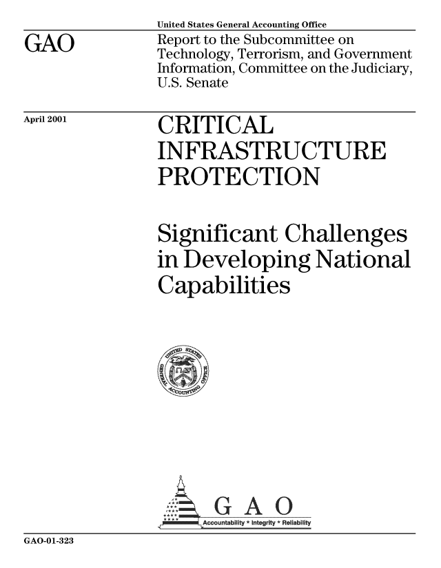 handle is hein.gao/gaocrptanad0001 and id is 1 raw text is: 

GAO


United States General Accounting Office
Report to the Subcommittee on
Technology, Terrorism, and Government
Information, Committee on the Judiciary,
U.S. Senate


April 2001


CRITICAL
INFRASTRUCTURE
PROTECTION


Significant Challenges
in Developing National
Capabilities














      Accountability * Integrity *Reliability


GAO-01-323


