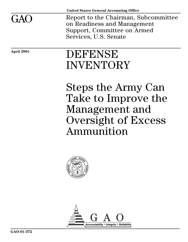 handle is hein.gao/gaocrptanba0001 and id is 1 raw text is: GAO


United States General Accounting Office
Report to the Chairman, Subcommittee
on Readiness and Management
Support, Committee on Armed
Services, U.S. Senate


April 2001


DEFENSE


INVENTORY

Steps the Army Can
Take to Improve the
Management and


Oversight of
Ammunition


Excess


                    Accountability * Integrity * Reliability
GAO-01-372


