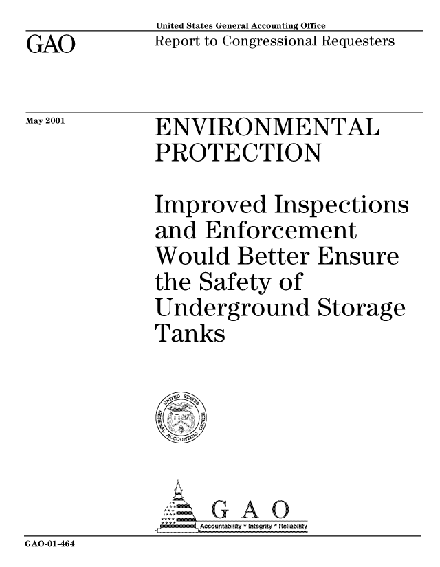 handle is hein.gao/gaocrptancy0001 and id is 1 raw text is: GAO


May 2001


United States General Accounting Office
Report to Congressional Requesters


ENVIRONMENTAL
PROTECTION


Improved Inspections
and Enforcement
Would Better Ensure
the Safety of
Underground Storage
Tanks


                  Accountability * Integrity * Reliability
GAO-01-464


