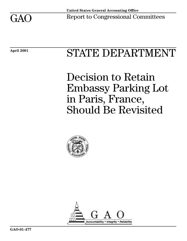 handle is hein.gao/gaocrptandh0001 and id is 1 raw text is: United States General Accounting Office


GAO


Report to Congressional Committees


April 2001


STATE DEPARTMENT


Decision to Retain
Embassy Parking Lot
in Paris, France,
Should Be Revisited


Accountability * Integrity *Reliability


GAO-01-477


