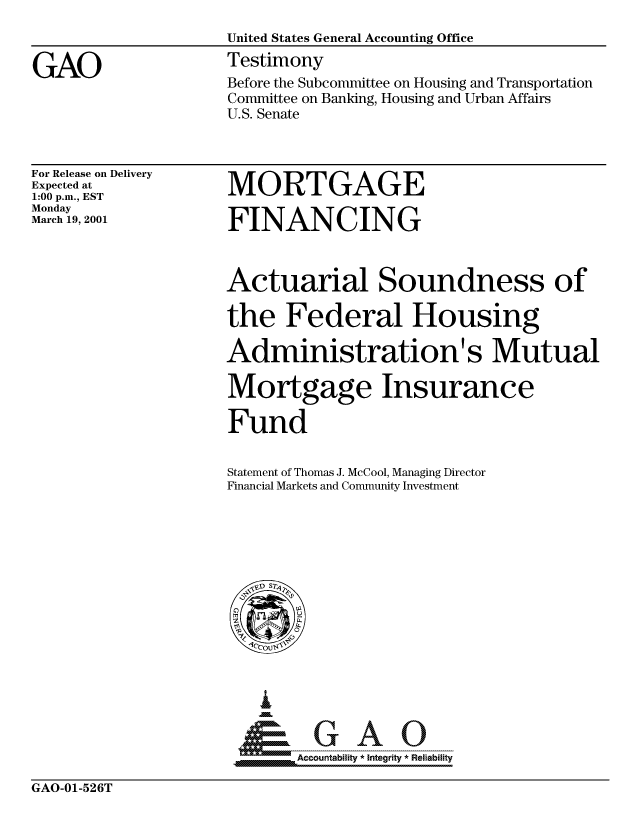 handle is hein.gao/gaocrptanev0001 and id is 1 raw text is: 
                    United States General Accounting Office

GAO                 Testimony
                    Before the Subcommittee on Housing and Transportation
                    Committee on Banking, Housing and Urban Affairs
                    U.S. Senate


For Release on Delivery
Expected at
1:00 p.m., EST
Monday
March 19, 2001


MORTGAGE

FINANCING


Actuarial Soundness of

the Federal Housing

Administration's Mutual

Mortgage Insurance

Fund


Statement of Thomas J. McCool, Managing Director
Financial Markets and Community Investment


PAabl G     A   Oii0
__ Accountability * Integrity * Reliability


GAO-01-526T


