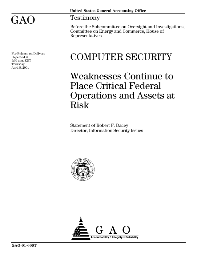 handle is hein.gao/gaocrptangw0001 and id is 1 raw text is: 
                     United States General Accounting Office

GAO                  Testimony
                     Before the Subcommittee on Oversight and Investigations,
                     Committee on Energy and Commerce, House of
                     Representatives


For Release on Delivery
Expected at
9:30 a.m. EDT
Thursday,
April 5, 2001


COMPUTER SECURITY


Weaknesses Continue to

Place Critical Federal

Operations and Assets at

Risk



Statement of Robert F. Dacey
Director, Information Security Issues


   I
   G
 *GAO
_________Accountability * Integrity * Reliability


GAO-01-600T


