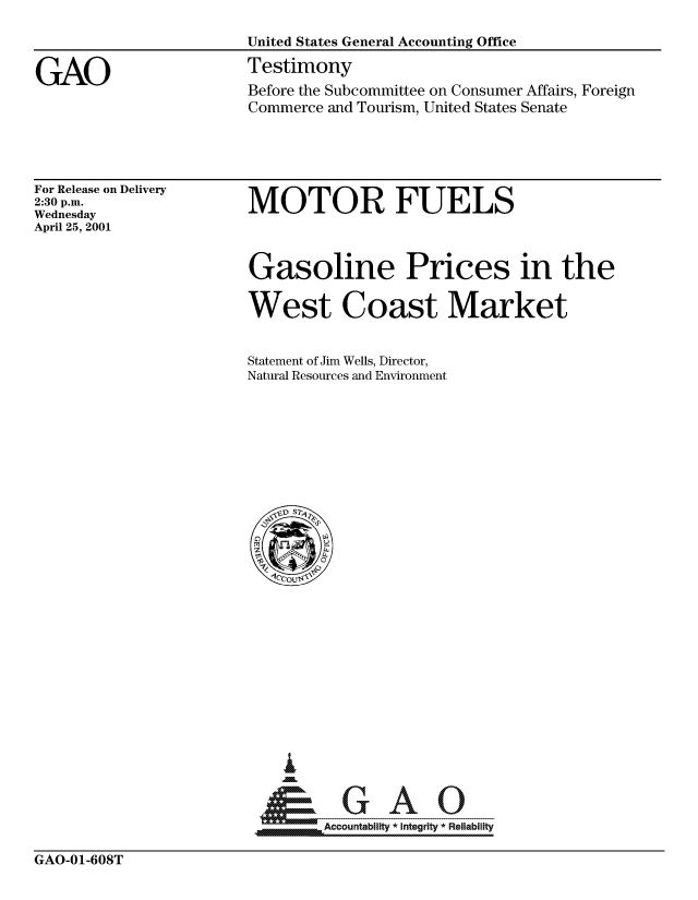 handle is hein.gao/gaocrptanhe0001 and id is 1 raw text is: 



GAO


For Release on Delivery
2:30 p.m.
Wednesday
April 25, 2001


MOTOR FUELS


Gasoline Prices in the

West Coast Market


Statement of Jim Wells, Director,
Natural Resources and Environment


   I
   G
  *GAO
MAccountability * integrity * Reliability


GAO-01-608T


Before the Subcommittee on Consumer Affairs, Foreign
Commerce and Tourism, United States Senate


United States General Accounting Office
Testimony


